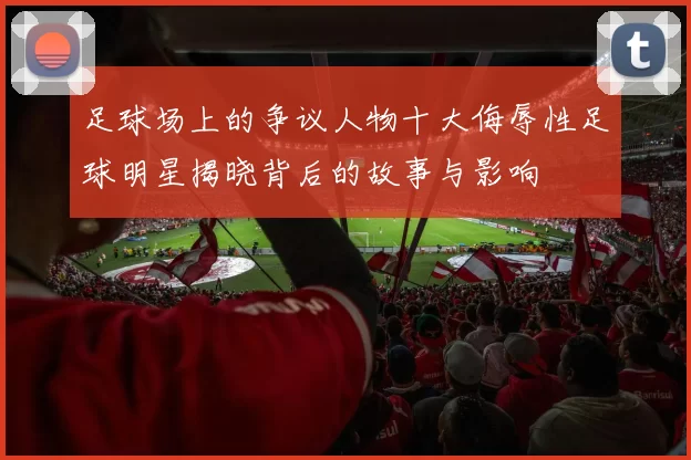 足球场上的争议人物十大侮辱性足球明星揭晓背后的故事与影响