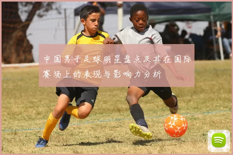 中国男子足球明星盘点及其在国际赛场上的表现与影响力分析