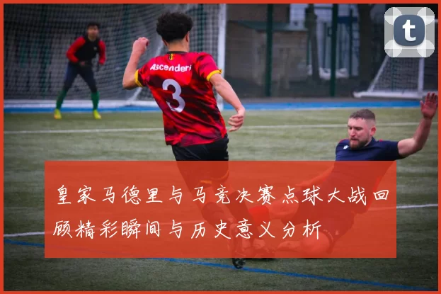皇家马德里与马竞决赛点球大战回顾精彩瞬间与历史意义分析