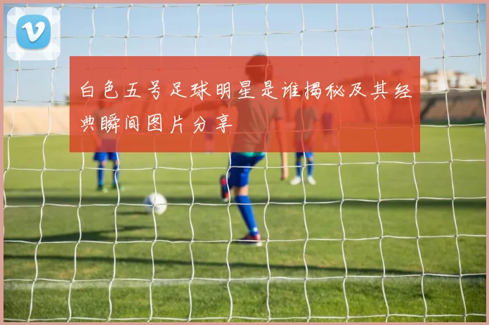 白色五号足球明星是谁揭秘及其经典瞬间图片分享