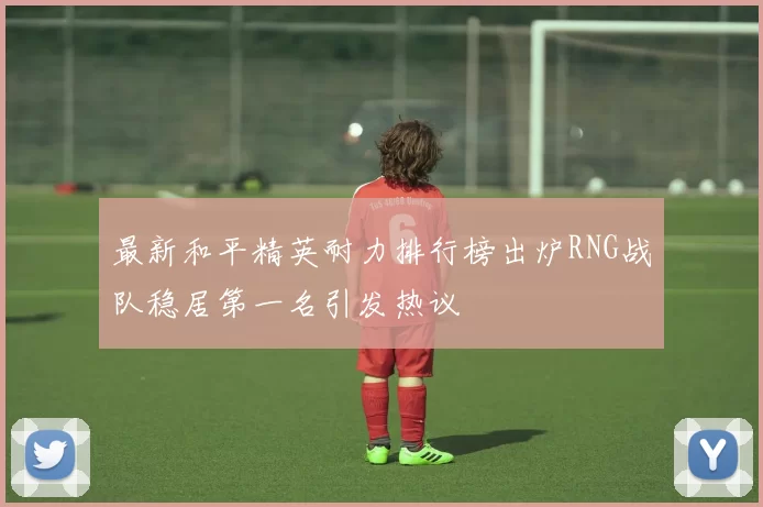 最新和平精英耐力排行榜出炉RNG战队稳居第一名引发热议