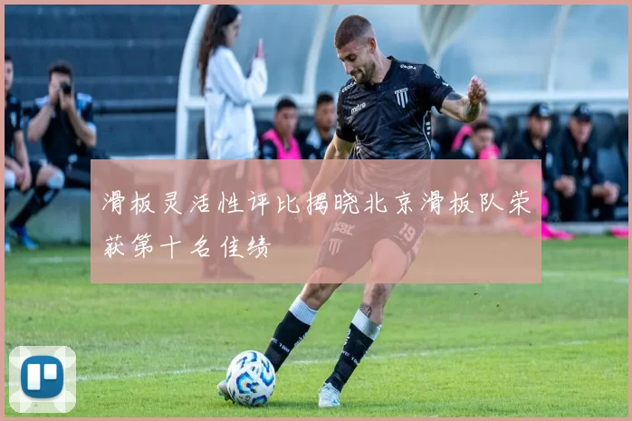 滑板灵活性评比揭晓北京滑板队荣获第十名佳绩