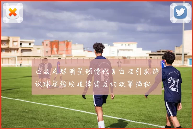 已故足球明星倾情代言白酒引发热议球迷纷纷追捧背后的故事揭秘