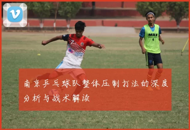 南京乒乓球队整体压制打法的深度分析与战术解读