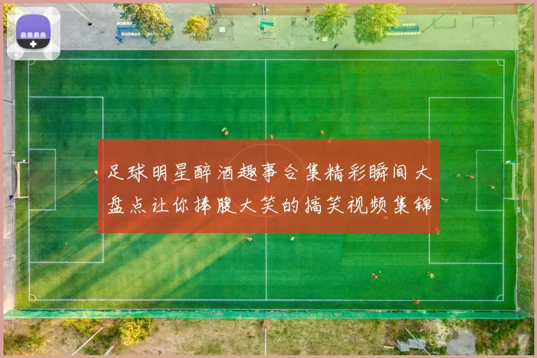 足球明星醉酒趣事合集精彩瞬间大盘点让你捧腹大笑的搞笑视频集锦