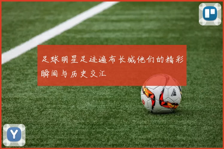 足球明星足迹遍布长城他们的精彩瞬间与历史交汇