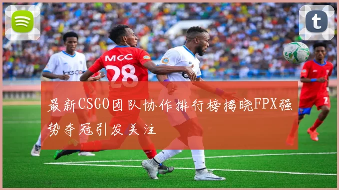 最新CSGO团队协作排行榜揭晓FPX强势夺冠引发关注