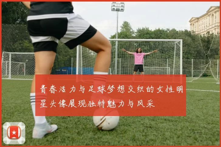 青春活力与足球梦想交织的女性明星头像展现独特魅力与风采