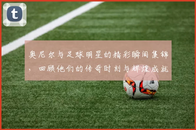 奥尼尔与足球明星的精彩瞬间集锦，回顾他们的传奇时刻与辉煌成就