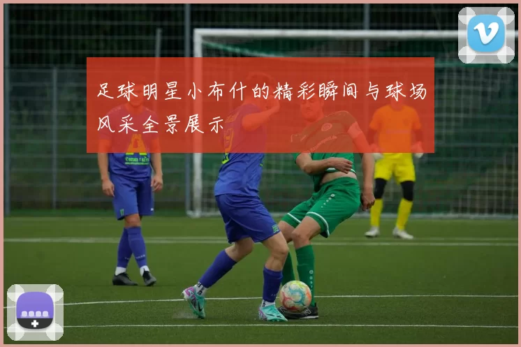 足球明星小布什的精彩瞬间与球场风采全景展示