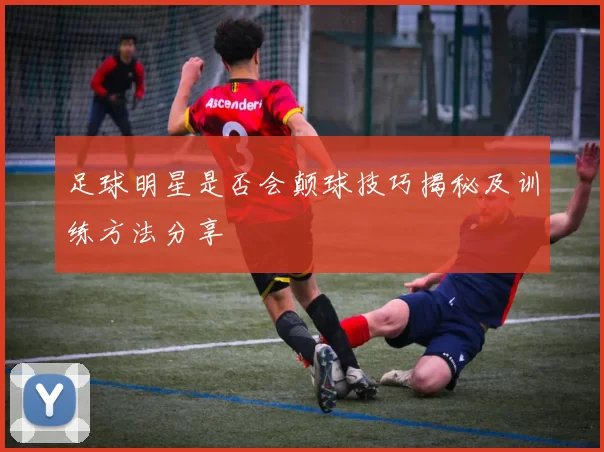足球明星是否会颠球技巧揭秘及训练方法分享