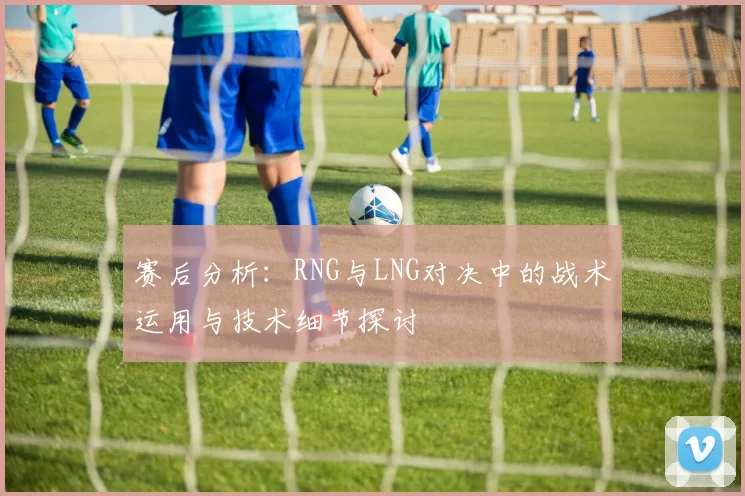 赛后分析：RNG与LNG对决中的战术运用与技术细节探讨
