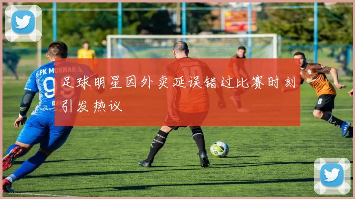 足球明星因外卖延误错过比赛时刻引发热议