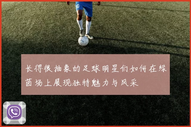 长得很抽象的足球明星们如何在绿茵场上展现独特魅力与风采