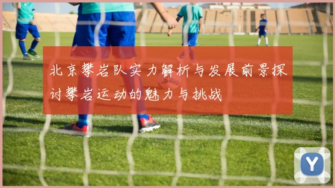 北京攀岩队实力解析与发展前景探讨攀岩运动的魅力与挑战