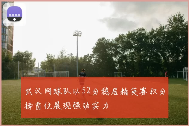 武汉网球队以52分稳居精英赛积分榜首位展现强劲实力