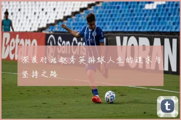 深度对话赵秀英排球人生的追求与坚持之路