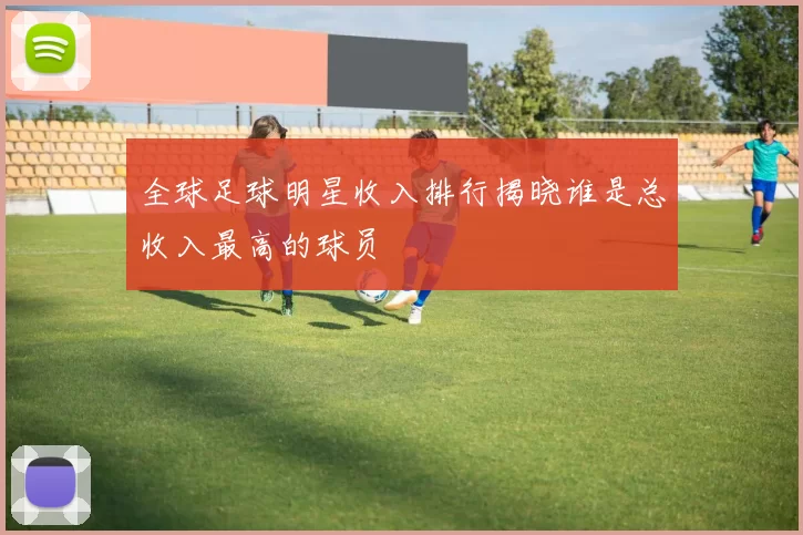 全球足球明星收入排行揭晓谁是总收入最高的球员