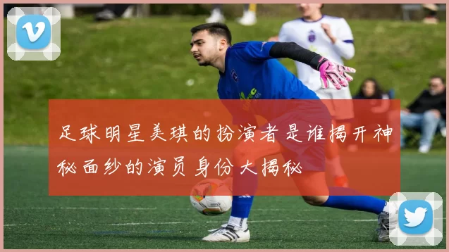 足球明星美琪的扮演者是谁揭开神秘面纱的演员身份大揭秘