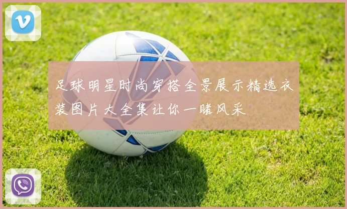 足球明星时尚穿搭全景展示精选衣装图片大全集让你一睹风采