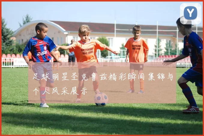 足球明星圣克鲁兹精彩瞬间集锦与个人风采展示