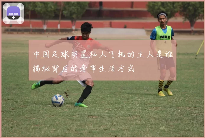 中国足球明星私人飞机的主人是谁揭秘背后的奢华生活方式