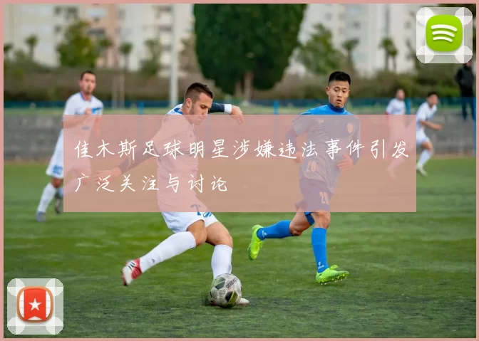 佳木斯足球明星涉嫌违法事件引发广泛关注与讨论