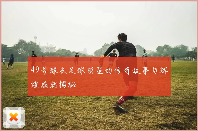 49号球衣足球明星的传奇故事与辉煌成就揭秘