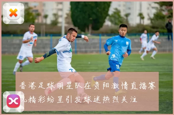 香港足球明星队在贵阳激情直播赛况精彩纷呈引发球迷热烈关注