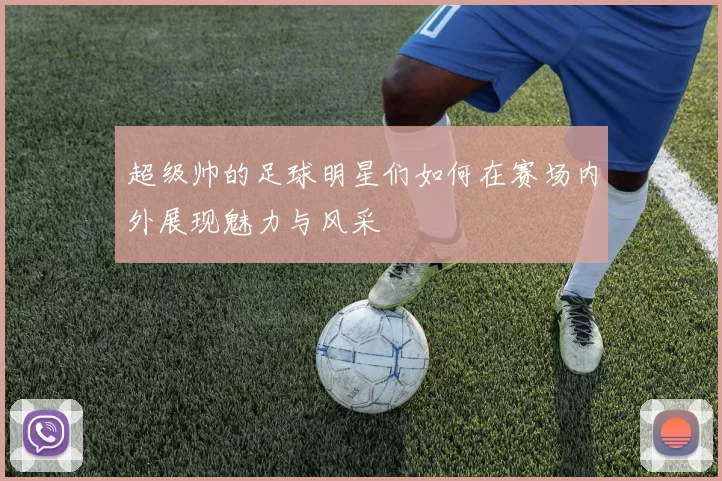 超级帅的足球明星们如何在赛场内外展现魅力与风采