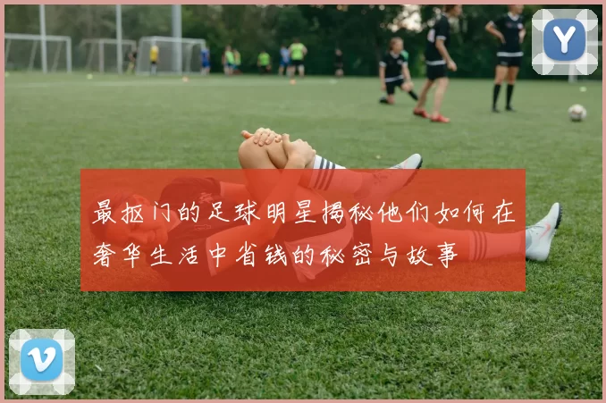 最抠门的足球明星揭秘他们如何在奢华生活中省钱的秘密与故事