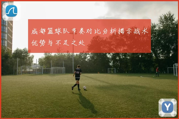 成都篮球队节奏对比分析揭示战术优势与不足之处