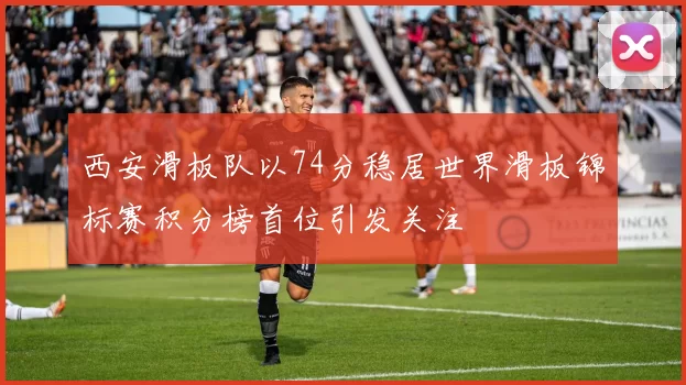 西安滑板队以74分稳居世界滑板锦标赛积分榜首位引发关注
