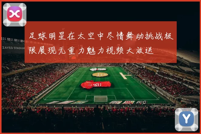 足球明星在太空中尽情舞动挑战极限展现无重力魅力视频大放送