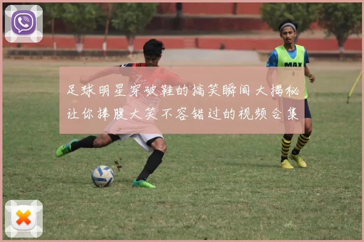 足球明星穿破鞋的搞笑瞬间大揭秘让你捧腹大笑不容错过的视频合集