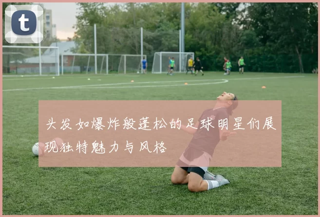 头发如爆炸般蓬松的足球明星们展现独特魅力与风格