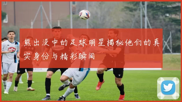 熊出没中的足球明星揭秘他们的真实身份与精彩瞬间