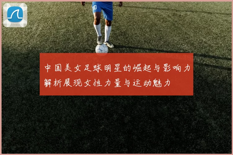 中国美女足球明星的崛起与影响力解析展现女性力量与运动魅力