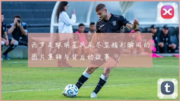 西罗足球明星风采尽显精彩瞬间的图片集锦与背后的故事
