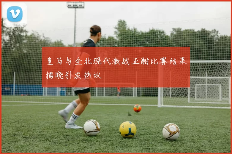 皇马与全北现代激战正酣比赛结果揭晓引发热议