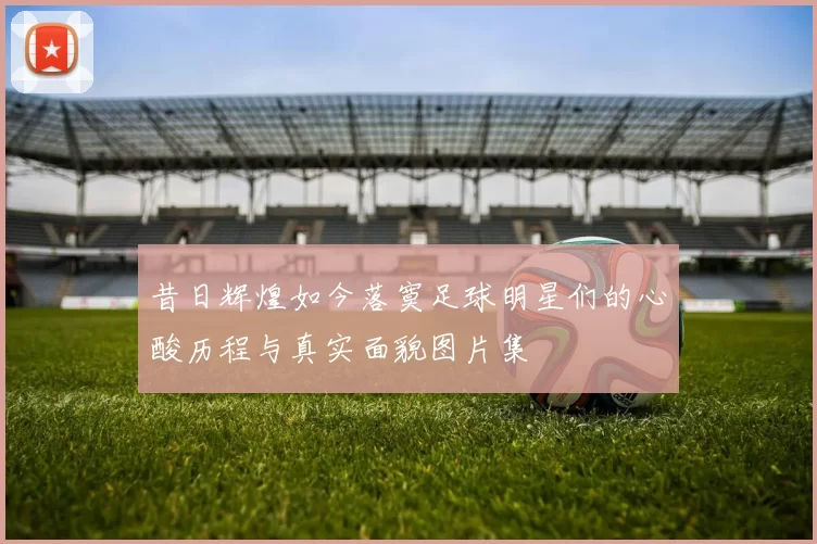 昔日辉煌如今落寞足球明星们的心酸历程与真实面貌图片集