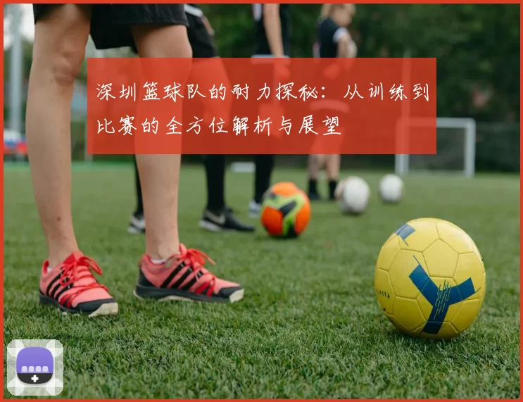 深圳篮球队的耐力探秘：从训练到比赛的全方位解析与展望