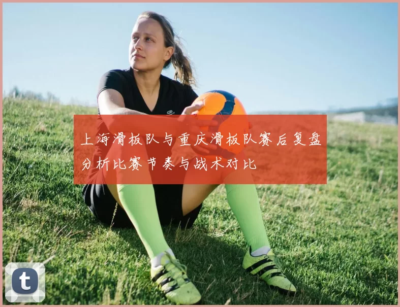 上海滑板队与重庆滑板队赛后复盘分析比赛节奏与战术对比