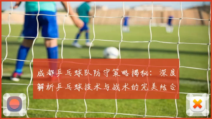成都乒乓球队防守策略揭秘：深度解析乒乓球技术与战术的完美结合