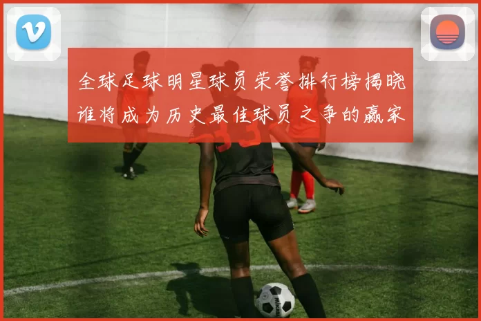 全球足球明星球员荣誉排行榜揭晓谁将成为历史最佳球员之争的赢家