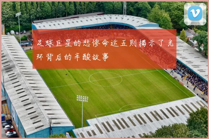足球巨星的悲惨命运五则揭示了光环背后的辛酸故事