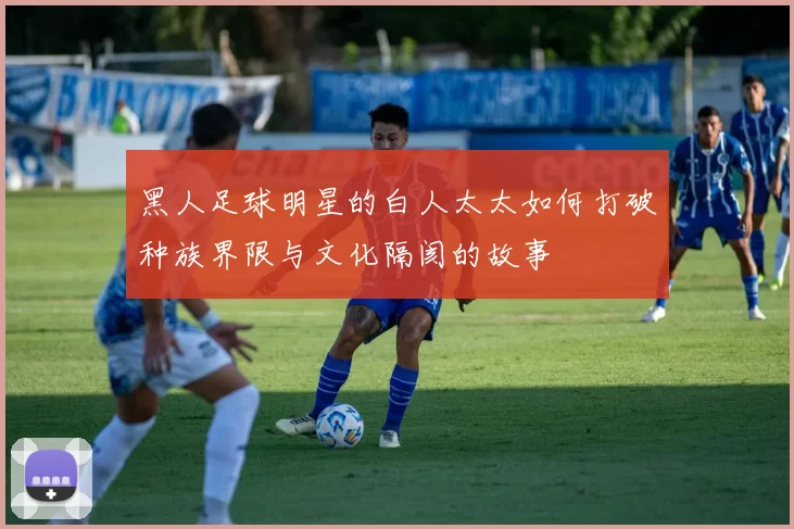 黑人足球明星的白人太太如何打破种族界限与文化隔阂的故事