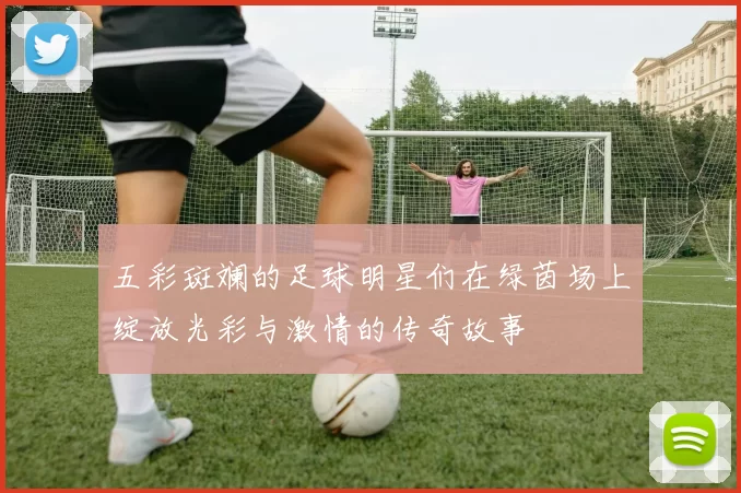 五彩斑斓的足球明星们在绿茵场上绽放光彩与激情的传奇故事
