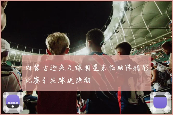 内蒙古迎来足球明星亲临助阵精彩比赛引发球迷热潮