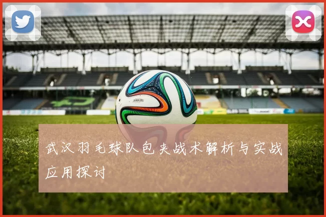 武汉羽毛球队包夹战术解析与实战应用探讨